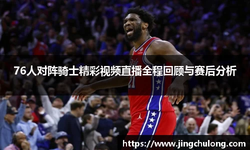 76人对阵骑士精彩视频直播全程回顾与赛后分析