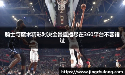 骑士与魔术精彩对决全景直播尽在360平台不容错过