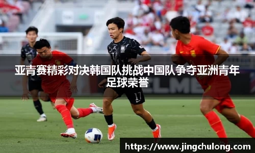 亚青赛精彩对决韩国队挑战中国队争夺亚洲青年足球荣誉